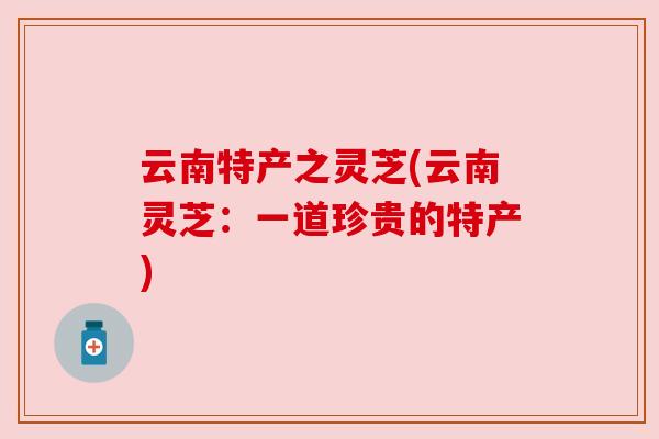 云南特产之灵芝(云南灵芝:一道珍贵的特产) 云南特产之灵芝(云南灵芝:一道珍贵的特产)