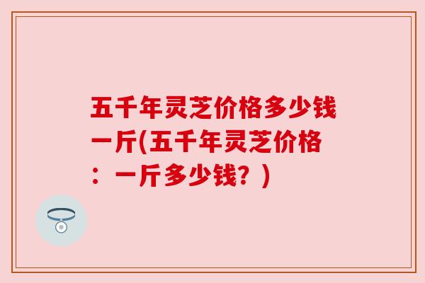 五千年灵芝价格多少钱一斤(五千年灵芝价格:一斤多少钱?) 五千年灵芝价格多少钱一斤(五千年灵芝价格:一斤多少钱?)