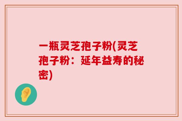 一瓶灵芝孢子粉(灵芝孢子粉:延年益寿的秘密) 一瓶灵芝孢子粉(灵芝孢子粉:延年益寿的秘密)