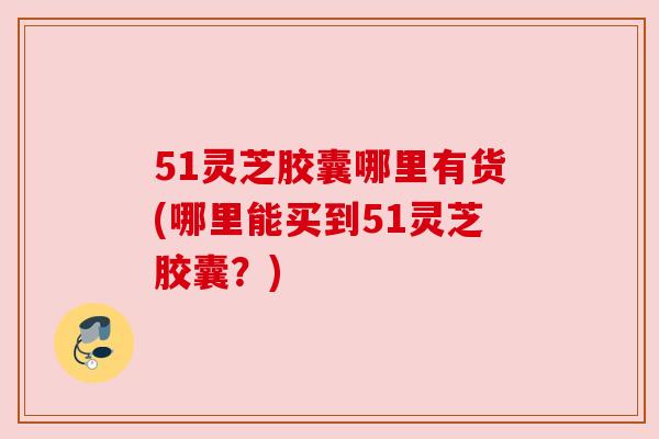 51灵芝胶囊哪里有货(哪里能买到51灵芝胶囊?) 51灵芝胶囊哪里有货(哪里能买到51灵芝胶囊?)