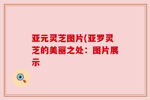 亚元灵芝图片(亚罗灵芝的美丽之处:图片展示 亚元灵芝图片(亚罗灵芝的美丽之处:图片展示