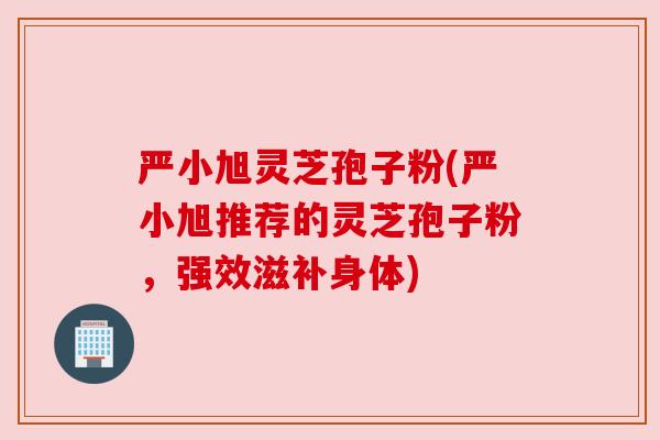严小旭灵芝孢子粉(严小旭推荐的灵芝孢子粉,强效滋补身体) 严小旭灵芝孢子粉(严小旭推荐的灵芝孢子粉,强效滋补身体)
