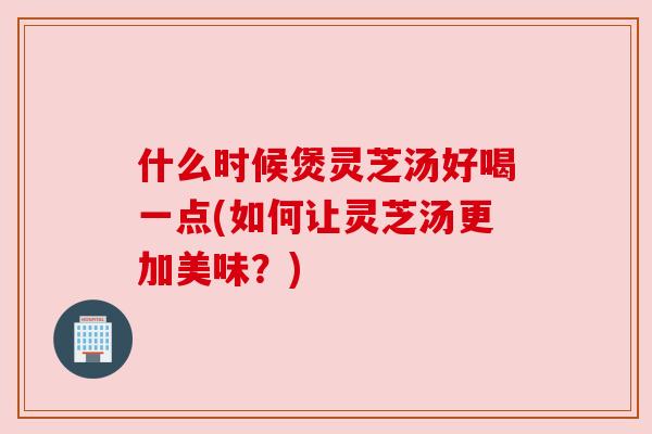 什么时候煲灵芝汤好喝一点(如何让灵芝汤更加美味?) 什么时候煲灵芝汤好喝一点(如何让灵芝汤更加美味?)