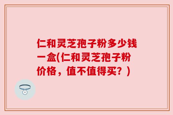仁和灵芝孢子粉多少钱一盒(仁和灵芝孢子粉价格,值不值得买?) 仁和灵芝孢子粉多少钱一盒(仁和灵芝孢子粉价格,值不值得买?)