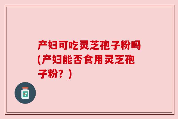 产妇可吃灵芝孢子粉吗(产妇能否食用灵芝孢子粉？)