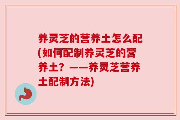 养灵芝的营养土怎么配(如何配制养灵芝的营养土?——养灵芝营养土配制方法) 养灵芝的营养土怎么配(如何配制养灵芝的营养土?——养灵芝营养土配制方法)