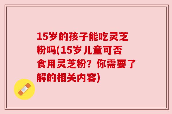 15岁的孩子能吃灵芝粉吗(15岁儿童可否食用灵芝粉?你需要了解的相关内容) 15岁的孩子能吃灵芝粉吗(15岁儿童可否食用灵芝粉?你需要了解的相关内容)