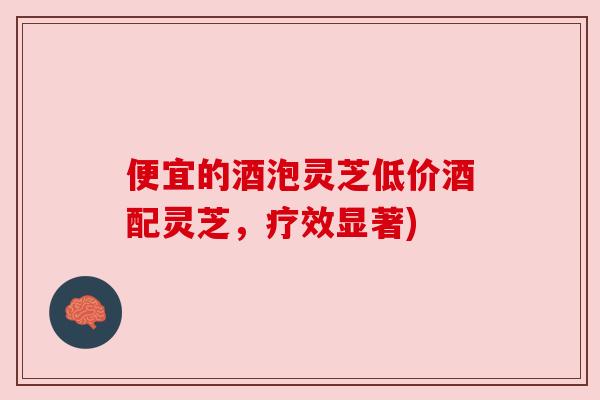 便宜的酒泡灵芝低价酒配灵芝,疗效显著) 便宜的酒泡灵芝低价酒配灵芝,疗效显著)
