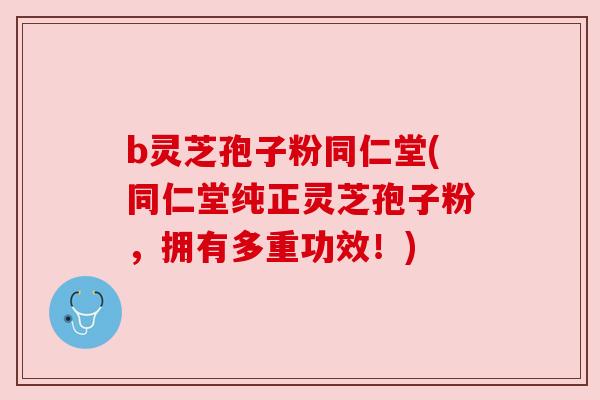b灵芝孢子粉同仁堂(同仁堂纯正灵芝孢子粉，拥有多重功效！)