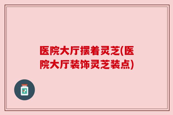医院大厅摆着灵芝(医院大厅装饰灵芝装点) 医院大厅摆着灵芝(医院大厅装饰灵芝装点)