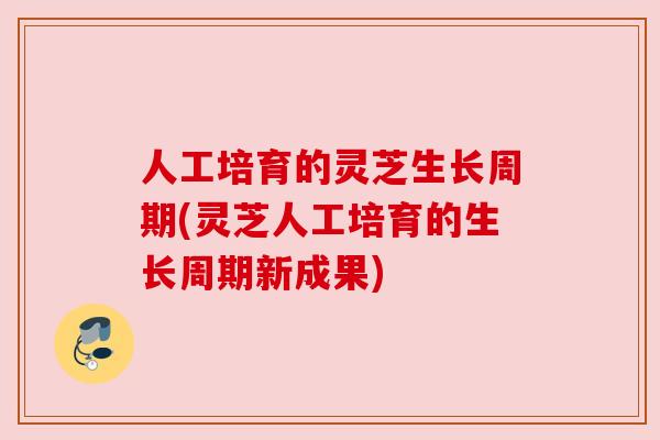 人工培育的灵芝生长周期(灵芝人工培育的生长周期新成果)