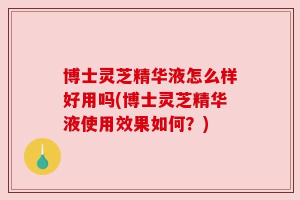 博士灵芝精华液怎么样好用吗(博士灵芝精华液使用效果如何？)