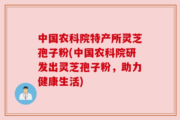 中国农科院特产所灵芝孢子粉(中国农科院研发出灵芝孢子粉,助力健康生活) 中国农科院特产所灵芝孢子粉(中国农科院研发出灵芝孢子粉,助力健康生活)