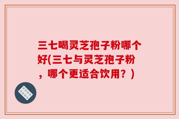 三七喝灵芝孢子粉哪个好(三七与灵芝孢子粉,哪个更适合饮用?) 三七喝灵芝孢子粉哪个好(三七与灵芝孢子粉,哪个更适合饮用?)