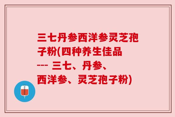 三七丹参西洋参灵芝孢子粉(四种养生佳品 --- 三七、丹参、西洋参、灵芝孢子粉) 三七丹参西洋参灵芝孢子粉(四种养生佳品 --- 三七、丹参、西洋参、灵芝孢子粉)