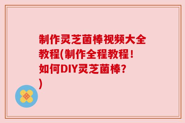 制作灵芝菌棒视频大全教程(制作全程教程！如何DIY灵芝菌棒？)