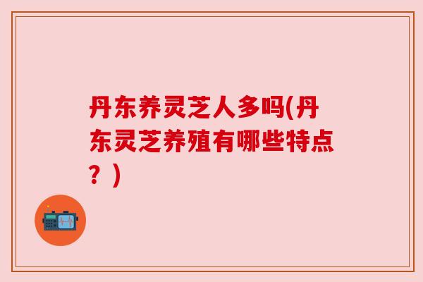 丹东养灵芝人多吗(丹东灵芝养殖有哪些特点?) 丹东养灵芝人多吗(丹东灵芝养殖有哪些特点?)