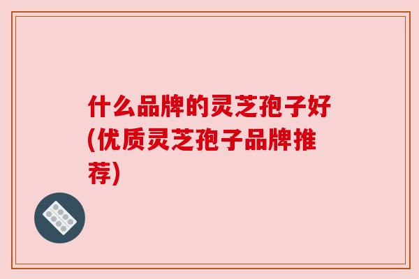 什么品牌的灵芝孢子好(优质灵芝孢子品牌推荐) 什么品牌的灵芝孢子好(优质灵芝孢子品牌推荐)