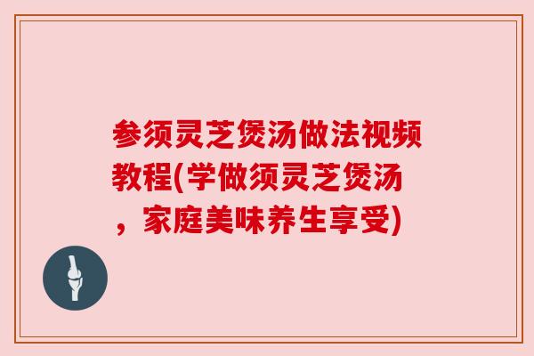 参须灵芝煲汤做法视频教程(学做须灵芝煲汤,家庭美味养生享受) 参须灵芝煲汤做法视频教程(学做须灵芝煲汤,家庭美味养生享受)
