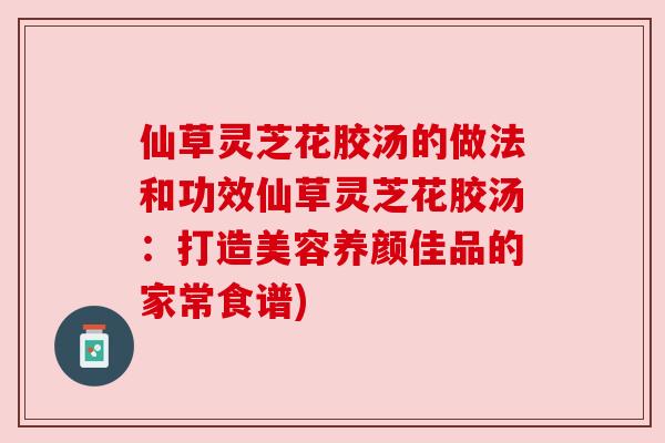仙草灵芝花胶汤的做法和功效仙草灵芝花胶汤:打造美容养颜佳品的家常食谱) 仙草灵芝花胶汤的做法和功效仙草灵芝花胶汤:打造美容养颜佳品的家常食谱)