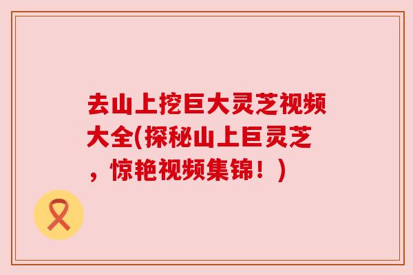 去山上挖巨大灵芝视频大全(探秘山上巨灵芝,惊艳视频集锦!) 去山上挖巨大灵芝视频大全(探秘山上巨灵芝,惊艳视频集锦!)