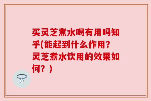 买灵芝煮水喝有用吗知乎(能起到什么作用？灵芝煮水饮用的效果如何？)