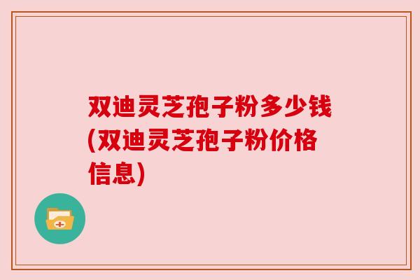双迪灵芝孢子粉多少钱(双迪灵芝孢子粉价格信息)