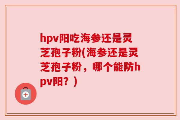 hpv阳吃海参还是灵芝孢子粉(海参还是灵芝孢子粉,哪个能防hpv阳?) hpv阳吃海参还是灵芝孢子粉(海参还是灵芝孢子粉,哪个能防hpv阳?)