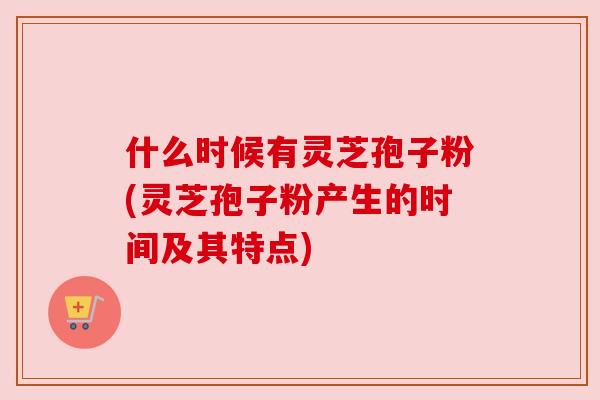 什么时候有灵芝孢子粉(灵芝孢子粉产生的时间及其特点) 什么时候有灵芝孢子粉(灵芝孢子粉产生的时间及其特点)