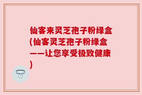 仙客来灵芝孢子粉绿盒(仙客灵芝孢子粉绿盒——让您享受极致健康) 仙客来灵芝孢子粉绿盒(仙客灵芝孢子粉绿盒——让您享受极致健康)