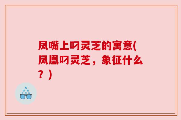凤嘴上叼灵芝的寓意(凤凰叼灵芝，象征什么？)