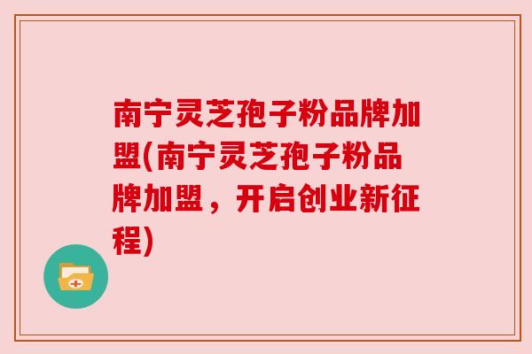 南宁灵芝孢子粉品牌加盟(南宁灵芝孢子粉品牌加盟,开启创业新征程) 南宁灵芝孢子粉品牌加盟(南宁灵芝孢子粉品牌加盟,开启创业新征程)