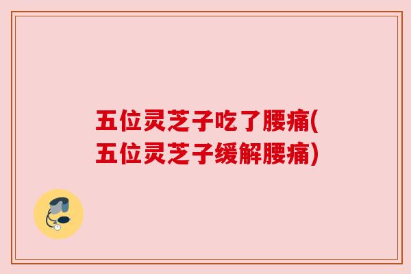 五位灵芝子吃了腰痛(五位灵芝子缓解腰痛) 五位灵芝子吃了腰痛(五位灵芝子缓解腰痛)