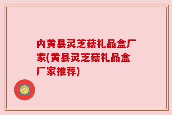 内黄县灵芝菇礼品盒厂家(黄县灵芝菇礼品盒厂家推荐)