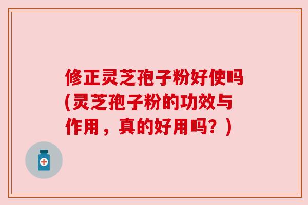 修正灵芝孢子粉好使吗(灵芝孢子粉的功效与作用,真的好用吗?) 修正灵芝孢子粉好使吗(灵芝孢子粉的功效与作用,真的好用吗?)