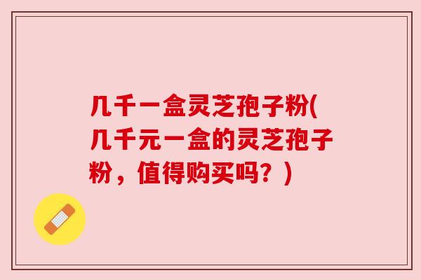 几千一盒灵芝孢子粉(几千元一盒的灵芝孢子粉,值得购买吗?) 几千一盒灵芝孢子粉(几千元一盒的灵芝孢子粉,值得购买吗?)