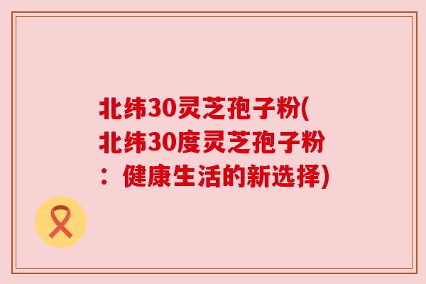 北纬30灵芝孢子粉(北纬30度灵芝孢子粉:健康生活的新选择) 北纬30灵芝孢子粉(北纬30度灵芝孢子粉:健康生活的新选择)
