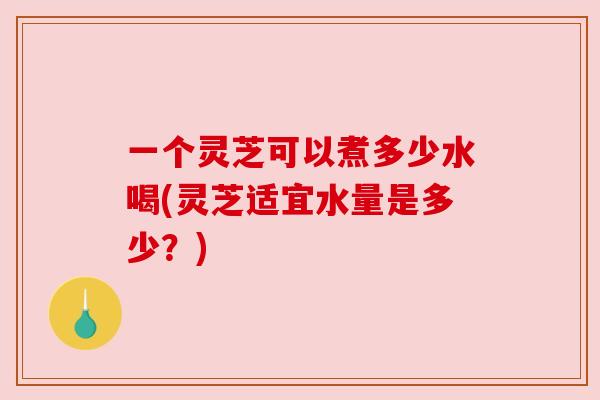 一个灵芝可以煮多少水喝(灵芝适宜水量是多少？)