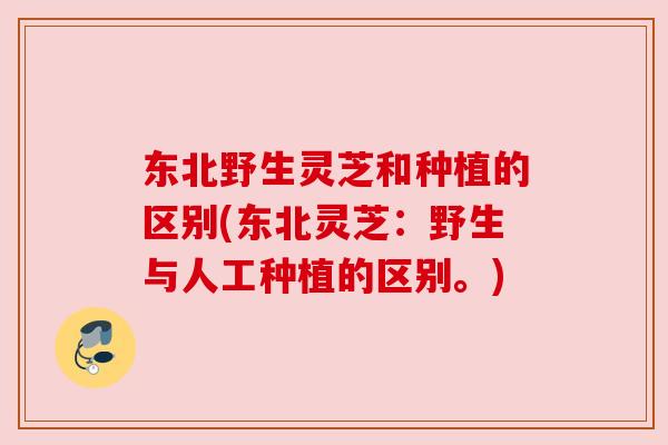 东北野生灵芝和种植的区别(东北灵芝:野生与人工种植的区别。) 东北野生灵芝和种植的区别(东北灵芝:野生与人工种植的区别。)