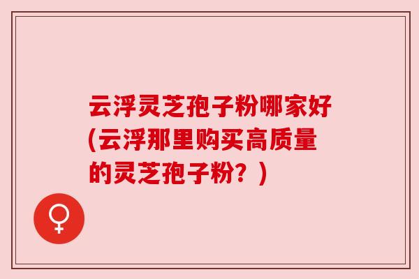 云浮灵芝孢子粉哪家好(云浮那里购买高质量的灵芝孢子粉?) 云浮灵芝孢子粉哪家好(云浮那里购买高质量的灵芝孢子粉?)
