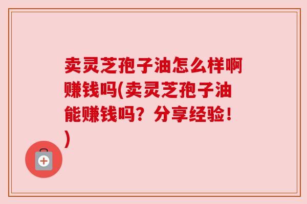 卖灵芝孢子油怎么样啊赚钱吗(卖灵芝孢子油能赚钱吗?分享经验!) 卖灵芝孢子油怎么样啊赚钱吗(卖灵芝孢子油能赚钱吗?分享经验!)