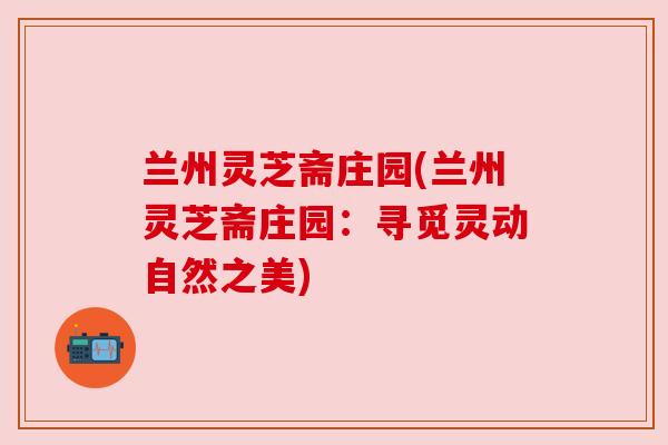 兰州灵芝斋庄园(兰州灵芝斋庄园：寻觅灵动自然之美)