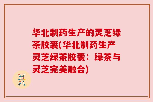 华北制药生产的灵芝绿茶胶囊(华北制药生产灵芝绿茶胶囊:绿茶与灵芝完美融合) 华北制药生产的灵芝绿茶胶囊(华北制药生产灵芝绿茶胶囊:绿茶与灵芝完美融合)