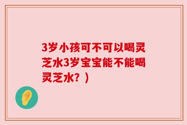 3岁小孩可不可以喝灵芝水3岁宝宝能不能喝灵芝水?) 3岁小孩可不可以喝灵芝水3岁宝宝能不能喝灵芝水?)