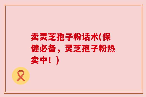 卖灵芝孢子粉话术(保健必备,灵芝孢子粉热卖中!) 卖灵芝孢子粉话术(保健必备,灵芝孢子粉热卖中!)