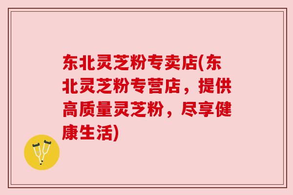 东北灵芝粉专卖店(东北灵芝粉专营店,提供高质量灵芝粉,尽享健康生活) 东北灵芝粉专卖店(东北灵芝粉专营店,提供高质量灵芝粉,尽享健康生活)