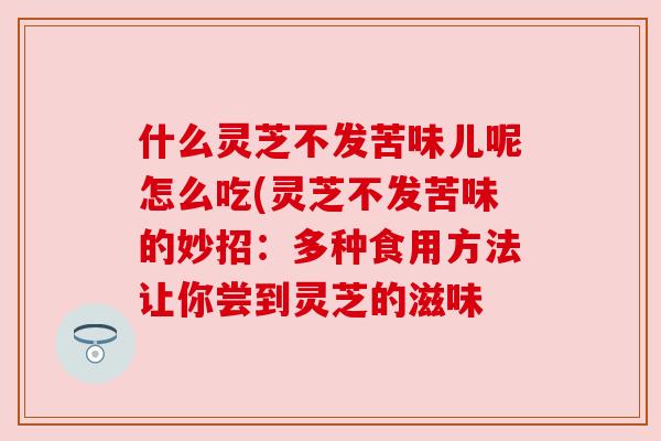 什么灵芝不发苦味儿呢怎么吃(灵芝不发苦味的妙招:多种食用方法让你尝到灵芝的滋味 什么灵芝不发苦味儿呢怎么吃(灵芝不发苦味的妙招:多种食用方法让你尝到灵芝的滋味