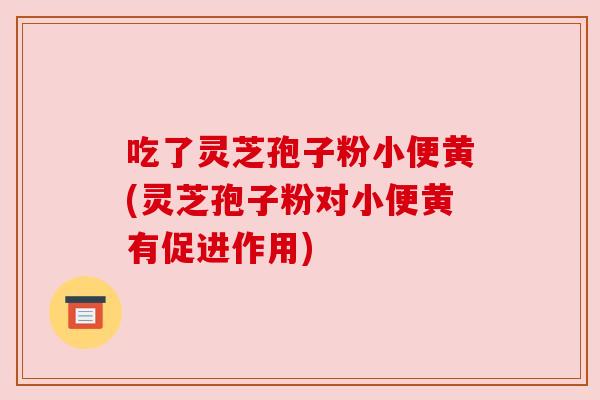 吃了灵芝孢子粉小便黄(灵芝孢子粉对小便黄有促进作用) 吃了灵芝孢子粉小便黄(灵芝孢子粉对小便黄有促进作用)