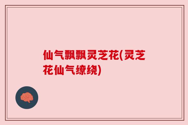 仙气飘飘灵芝花(灵芝花仙气缭绕) 仙气飘飘灵芝花(灵芝花仙气缭绕)