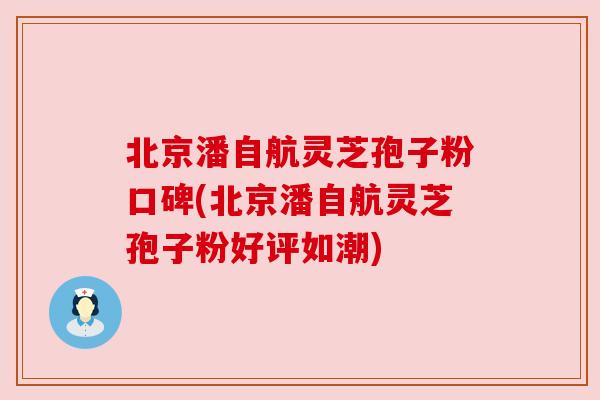 北京潘自航灵芝孢子粉口碑(北京潘自航灵芝孢子粉好评如潮)
